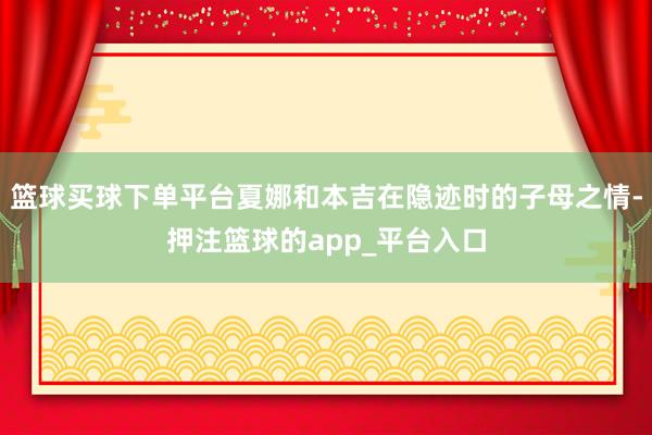 篮球买球下单平台夏娜和本吉在隐迹时的子母之情-押注篮球的app_平台入口