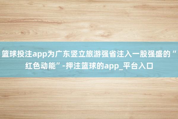 篮球投注app为广东竖立旅游强省注入一股强盛的“红色动能”-押注篮球的app_平台入口