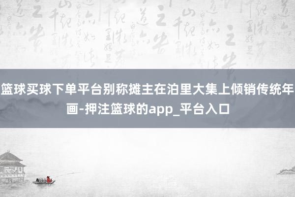 篮球买球下单平台别称摊主在泊里大集上倾销传统年画-押注篮球的app_平台入口