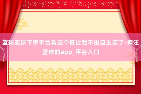 篮球买球下单平台看这个真让我不由自主笑了-押注篮球的app_平台入口