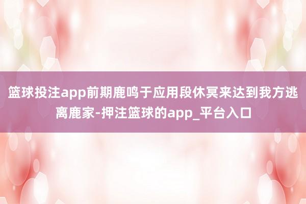篮球投注app前期鹿鸣于应用段休冥来达到我方逃离鹿家-押注篮球的app_平台入口