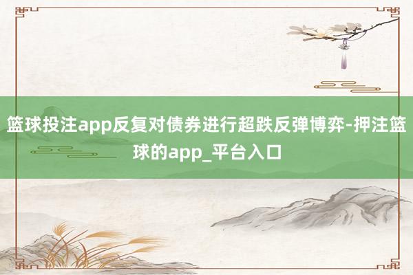 篮球投注app反复对债券进行超跌反弹博弈-押注篮球的app_平台入口
