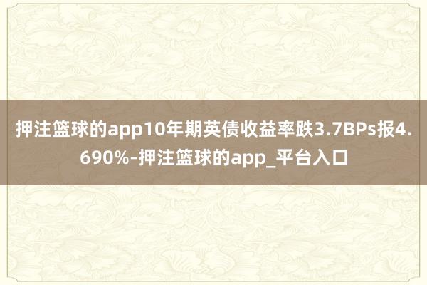 押注篮球的app10年期英债收益率跌3.7BPs报4.690%-押注篮球的app_平台入口