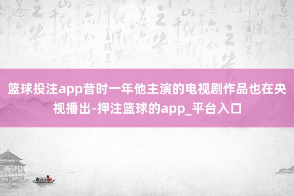 篮球投注app昔时一年他主演的电视剧作品也在央视播出-押注篮球的app_平台入口