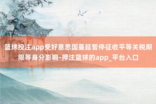 篮球投注app受好意思国蔓延暂停征收平等关税期限等身分影响-押注篮球的app_平台入口