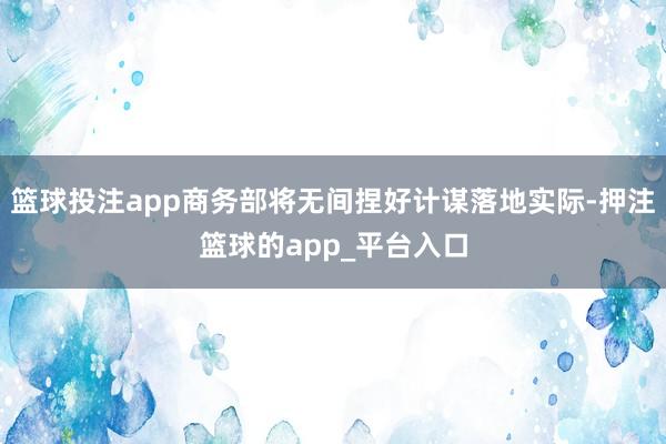 篮球投注app商务部将无间捏好计谋落地实际-押注篮球的app_平台入口