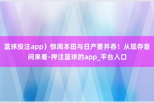篮球投注app）惊闻本田与日产要并吞！从现存音问来看-押注篮球的app_平台入口