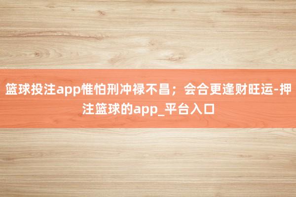 篮球投注app惟怕刑冲禄不昌；会合更逢财旺运-押注篮球的app_平台入口