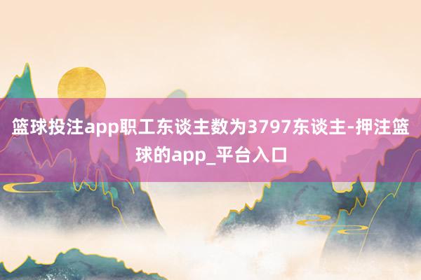 篮球投注app职工东谈主数为3797东谈主-押注篮球的app_平台入口