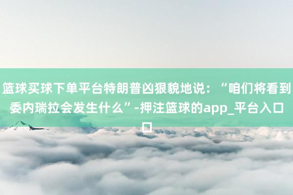 篮球买球下单平台特朗普凶狠貌地说：“咱们将看到委内瑞拉会发生什么”-押注篮球的app_平台入口