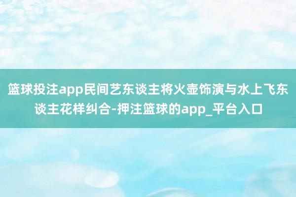 篮球投注app民间艺东谈主将火壶饰演与水上飞东谈主花样纠合-押注篮球的app_平台入口