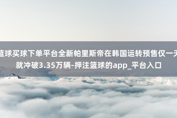 篮球买球下单平台全新帕里斯帝在韩国运转预售仅一天就冲破3.35万辆-押注篮球的app_平台入口