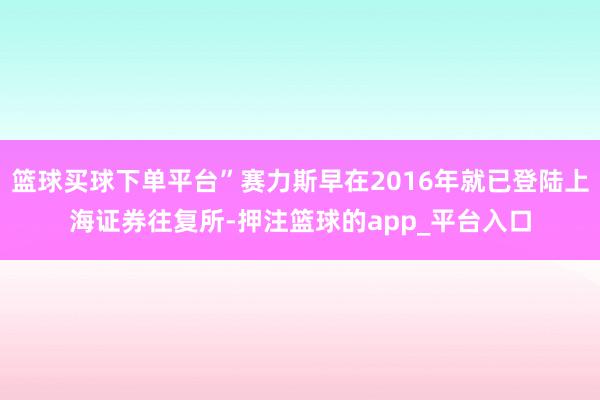 篮球买球下单平台”赛力斯早在2016年就已登陆上海证券往复所-押注篮球的app_平台入口