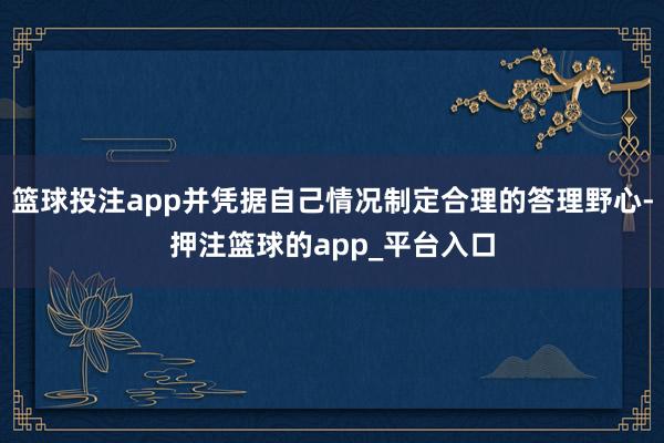篮球投注app并凭据自己情况制定合理的答理野心-押注篮球的app_平台入口
