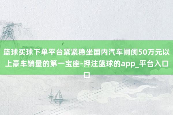 篮球买球下单平台紧紧稳坐国内汽车阛阓50万元以上豪车销量的第一宝座-押注篮球的app_平台入口