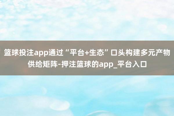 篮球投注app通过“平台+生态”口头构建多元产物供给矩阵-押注篮球的app_平台入口