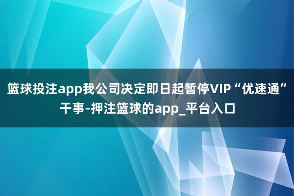 篮球投注app我公司决定即日起暂停VIP“优速通”干事-押注篮球的app_平台入口