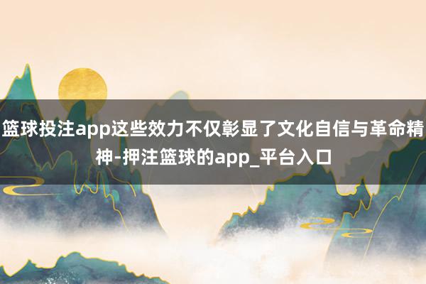 篮球投注app这些效力不仅彰显了文化自信与革命精神-押注篮球的app_平台入口