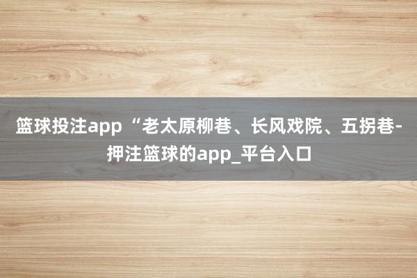 篮球投注app “老太原柳巷、长风戏院、五拐巷-押注篮球的app_平台入口