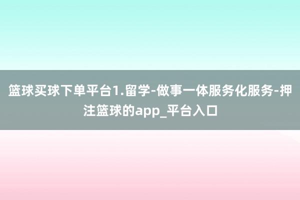 篮球买球下单平台1.留学-做事一体服务化服务-押注篮球的app_平台入口