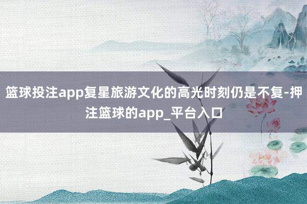 篮球投注app复星旅游文化的高光时刻仍是不复-押注篮球的app_平台入口