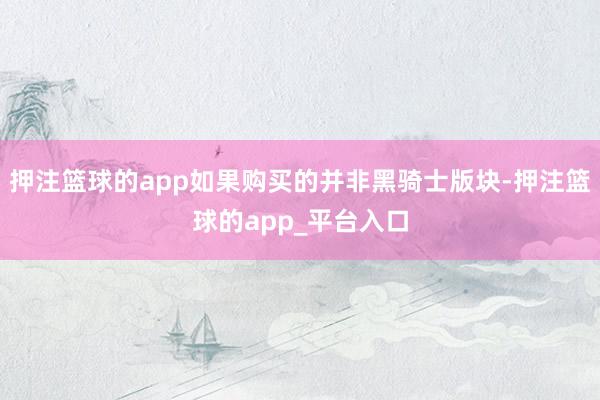 押注篮球的app如果购买的并非黑骑士版块-押注篮球的app_平台入口