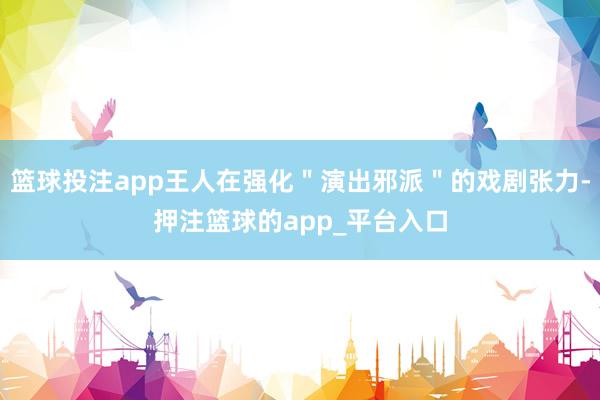篮球投注app王人在强化"演出邪派"的戏剧张力-押注篮球的app_平台入口