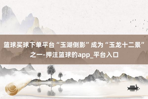 篮球买球下单平台“玉湖倒影”成为“玉龙十二景”之一-押注篮球的app_平台入口