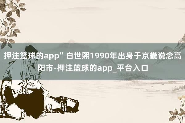 押注篮球的app”白世熙1990年出身于京畿说念高阳市-押注篮球的app_平台入口