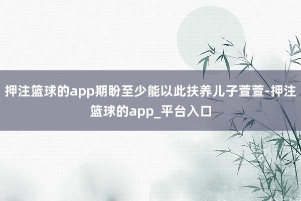 押注篮球的app期盼至少能以此扶养儿子萱萱-押注篮球的app_平台入口