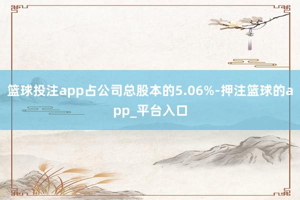 篮球投注app占公司总股本的5.06%-押注篮球的app_平台入口