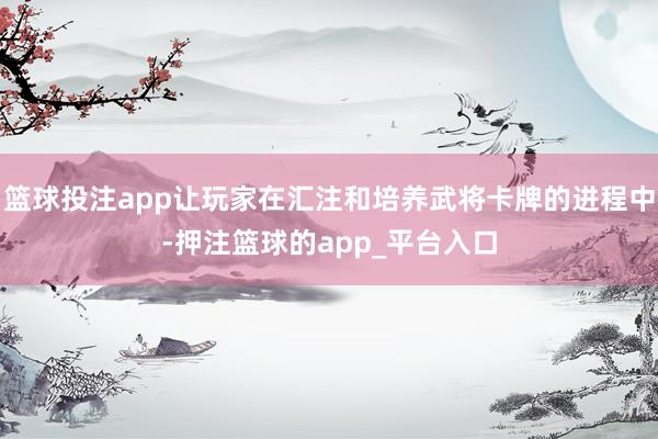 篮球投注app让玩家在汇注和培养武将卡牌的进程中-押注篮球的app_平台入口