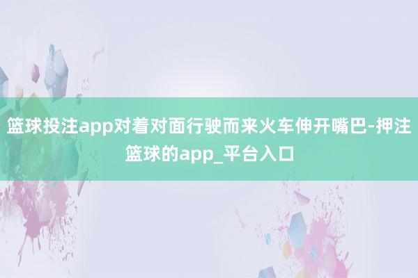 篮球投注app对着对面行驶而来火车伸开嘴巴-押注篮球的app_平台入口