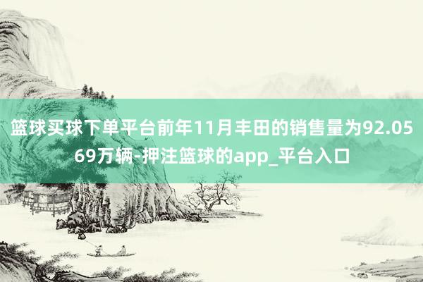 篮球买球下单平台前年11月丰田的销售量为92.0569万辆-押注篮球的app_平台入口