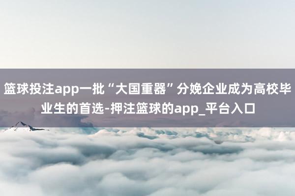篮球投注app一批“大国重器”分娩企业成为高校毕业生的首选-押注篮球的app_平台入口