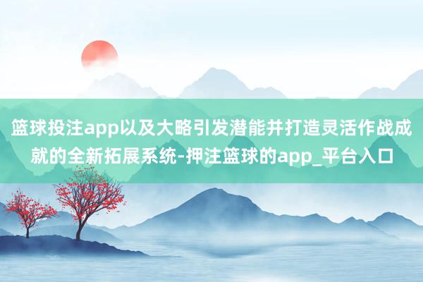 篮球投注app以及大略引发潜能并打造灵活作战成就的全新拓展系统-押注篮球的app_平台入口