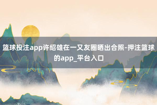 篮球投注app许绍雄在一又友圈晒出合照-押注篮球的app_平台入口