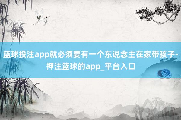 篮球投注app就必须要有一个东说念主在家带孩子-押注篮球的app_平台入口