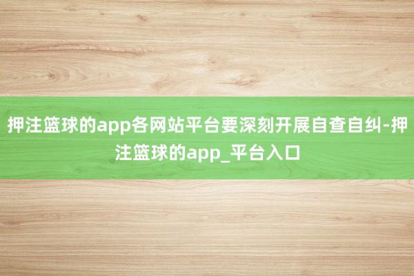 押注篮球的app各网站平台要深刻开展自查自纠-押注篮球的app_平台入口