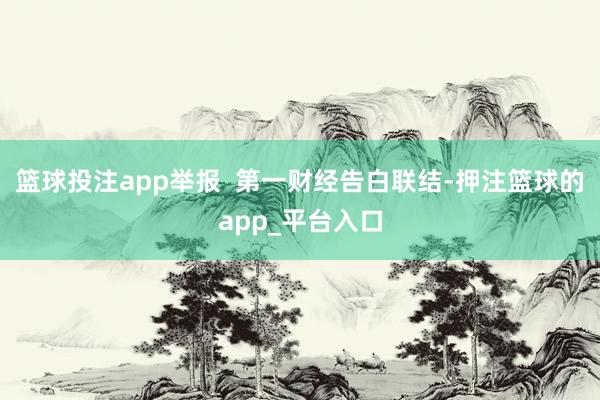 篮球投注app举报  第一财经告白联结-押注篮球的app_平台入口