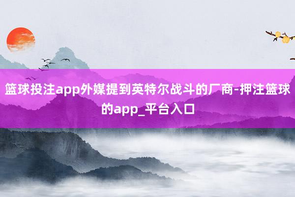 篮球投注app外媒提到英特尔战斗的厂商-押注篮球的app_平台入口