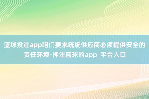 篮球投注app咱们要求统统供应商必须提供安全的责任环境-押注篮球的app_平台入口