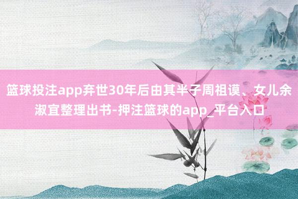 篮球投注app弃世30年后由其半子周祖谟、女儿余淑宜整理出书-押注篮球的app_平台入口