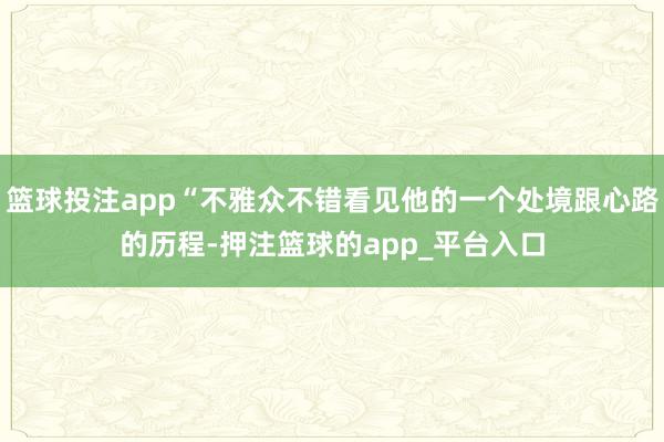 篮球投注app“不雅众不错看见他的一个处境跟心路的历程-押注篮球的app_平台入口