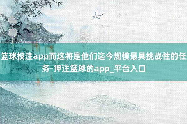 篮球投注app而这将是他们迄今规模最具挑战性的任务-押注篮球的app_平台入口