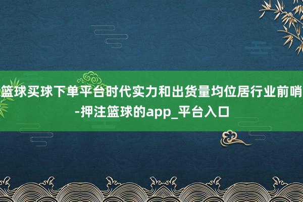 篮球买球下单平台时代实力和出货量均位居行业前哨-押注篮球的app_平台入口