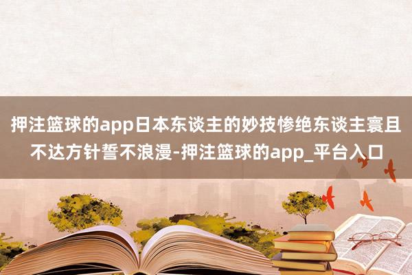 押注篮球的app日本东谈主的妙技惨绝东谈主寰且不达方针誓不浪漫-押注篮球的app_平台入口