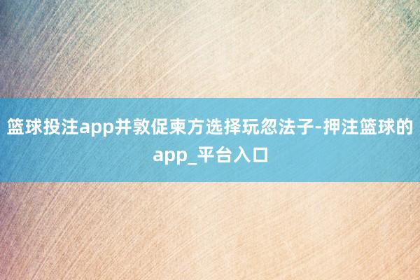 篮球投注app并敦促柬方选择玩忽法子-押注篮球的app_平台入口