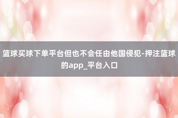 篮球买球下单平台但也不会任由他国侵犯-押注篮球的app_平台入口