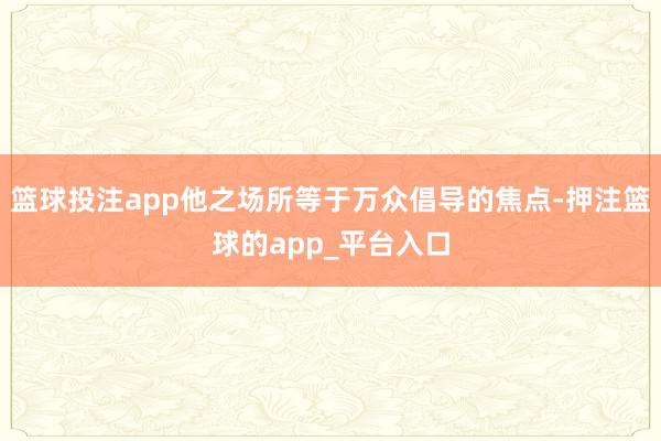 篮球投注app他之场所等于万众倡导的焦点-押注篮球的app_平台入口